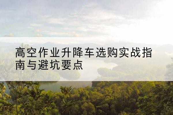 新余升降车怎么选-高空作业升降车选购实战指南与避坑要点