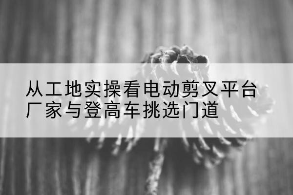 新余电动剪叉升降平台厂家-从工地实操看电动剪叉平台厂家与登高车挑选门道