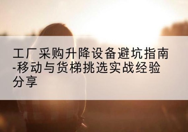 新余移动式升降机怎么选-工厂采购升降设备避坑指南-移动与货梯挑选实战经验分享