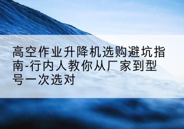 新余升降平台厂家-高空作业升降机选购避坑指南-行内人教你从厂家到型号一次选对