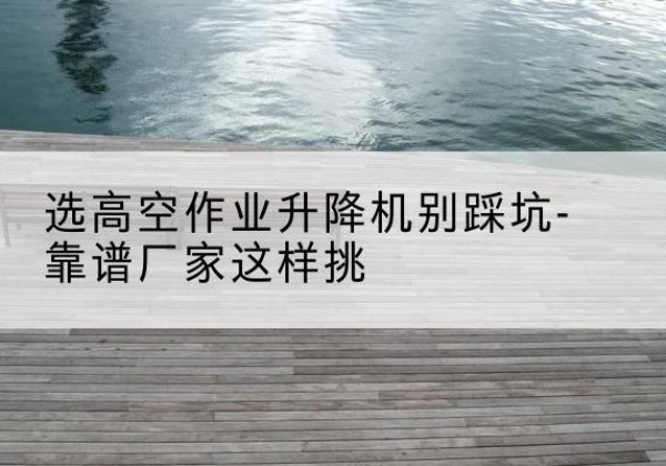 新余剪叉式升降机厂家-选高空作业升降机别踩坑-靠谱厂家这样挑
