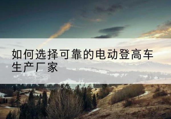 新余电动登高车厂家-如何选择可靠的电动登高车生产厂家