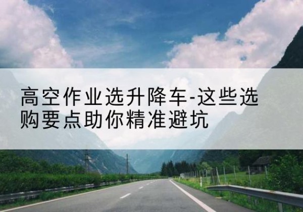 新余升降车厂家-高空作业选升降车-这些选购要点助你*避坑