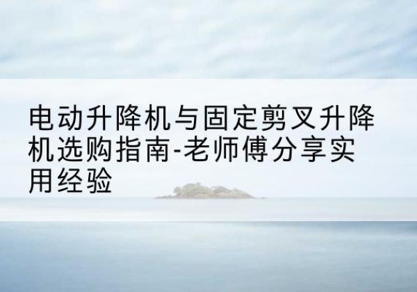 新余电动升降机怎么选-电动升降机与固定剪叉升降机选购指南-老师傅分享实用经验