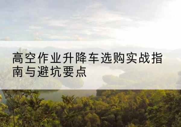 新余升降车怎么选-高空作业升降车选购实战指南与避坑要点