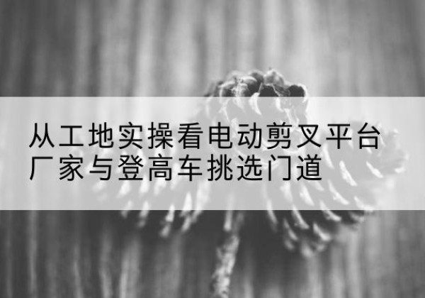 新余电动剪叉升降平台厂家-从工地实操看电动剪叉平台厂家与登高车挑选门道