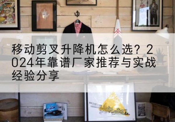 新余升降平台厂家推荐-移动剪叉升降机怎么选？2024年靠谱厂家推荐与实战经验分享