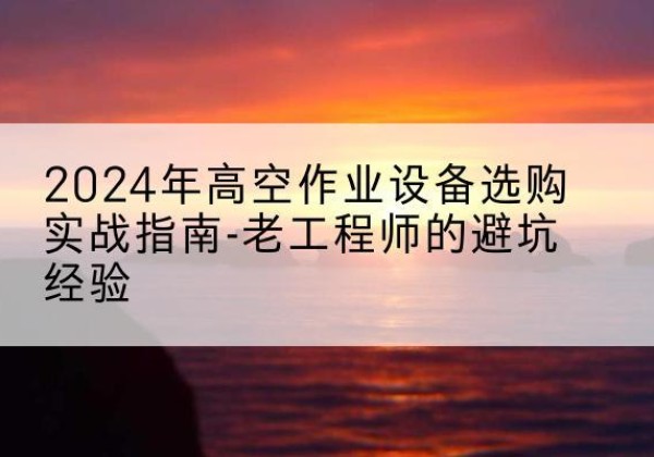 新余高空作业升降机厂家推荐-2024年高空作业设备选购实战指南-老工程师的避坑经验